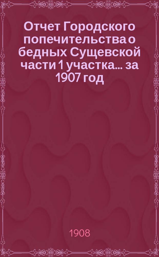 Отчет Городского попечительства о бедных Сущевской части 1 участка... за 1907 год