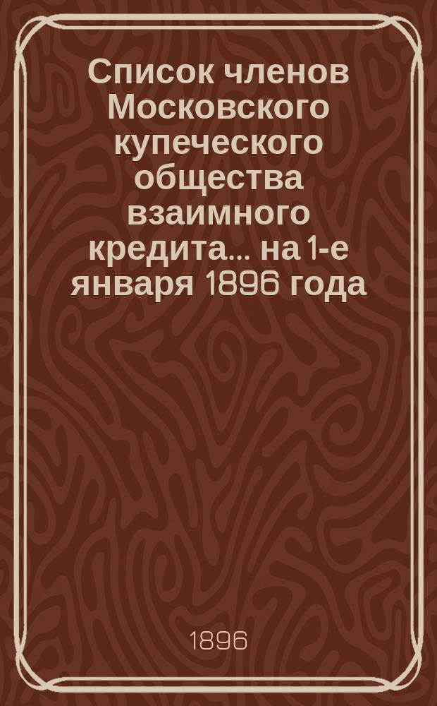 Список членов Московского купеческого общества взаимного кредита... ... на 1-е января 1896 года