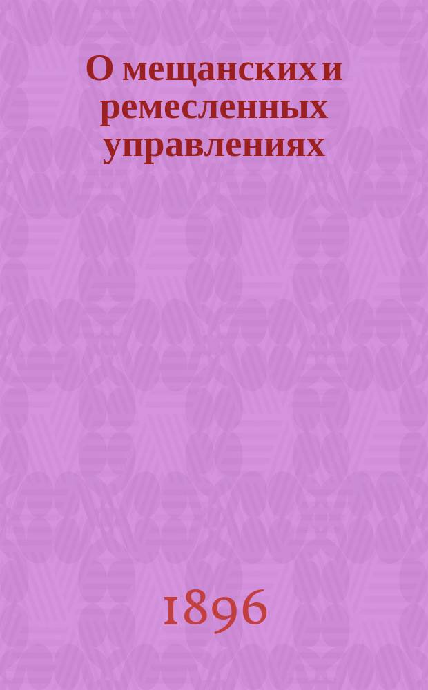 О мещанских и ремесленных управлениях : Сборник узаконений, правительственных и судебных разъяснений