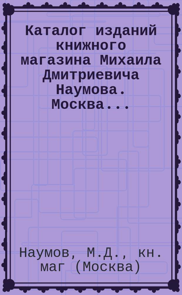 Каталог изданий книжного магазина Михаила Дмитриевича Наумова. Москва...