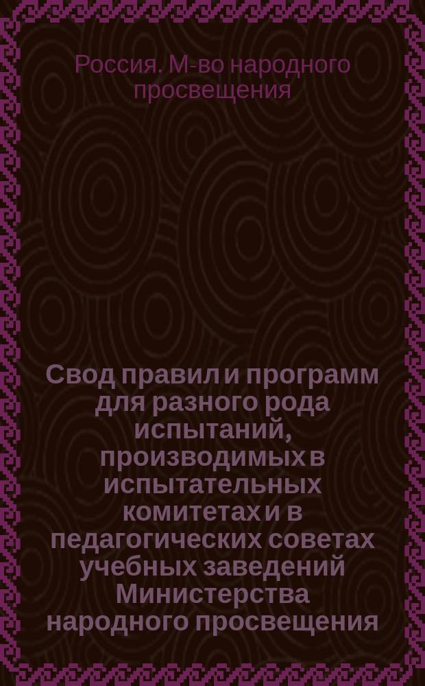 Свод правил и программ для разного рода испытаний, производимых в испытательных комитетах и в педагогических советах учебных заведений Министерства народного просвещения