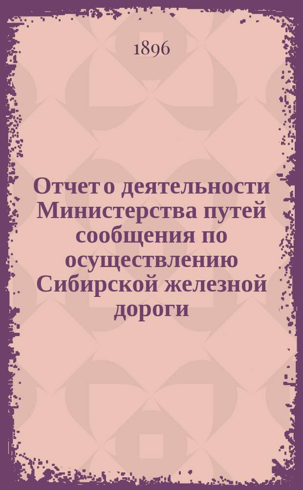 Отчет о деятельности Министерства путей сообщения по осуществлению Сибирской железной дороги, за время бытности министром путей сообщения статс-секретаря фон-Гюббенета 30 марта 1889 - 17 янв. 1892 г.
