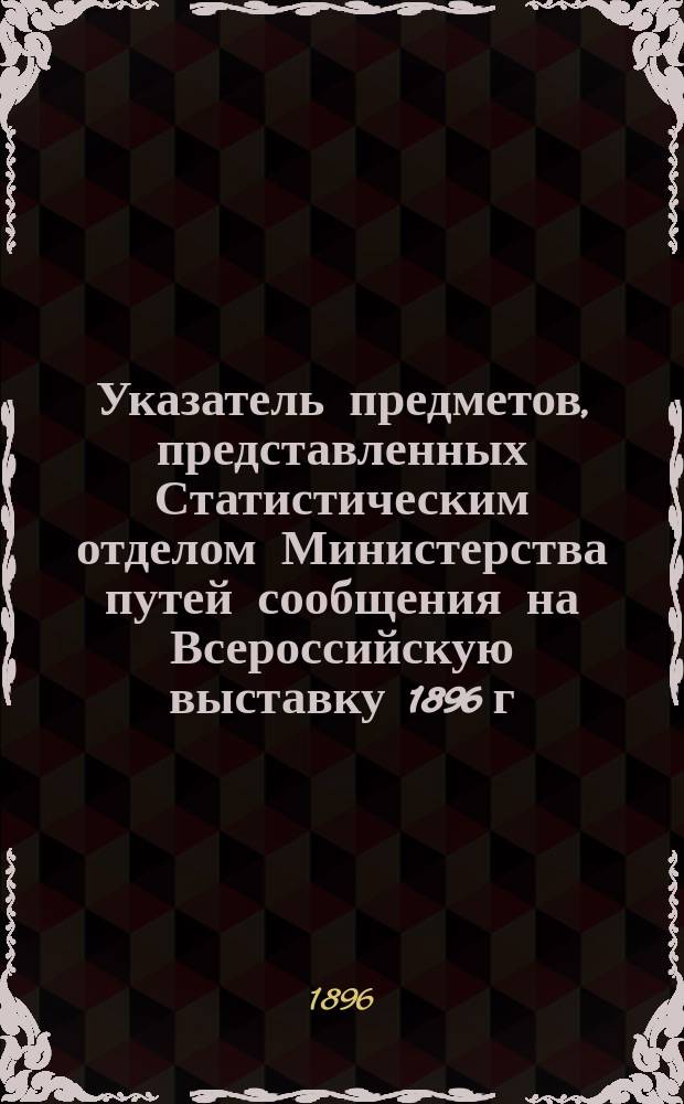 Указатель предметов, представленных Статистическим отделом Министерства путей сообщения на Всероссийскую выставку 1896 г. в Нижнем Новгороде, с кратким объяснением этих предметов и приложением графического изображения главнейших статистических данных о развитии и деятельности железных и внутренних водных путей России за 15-летний период (1880-1894 гг.)