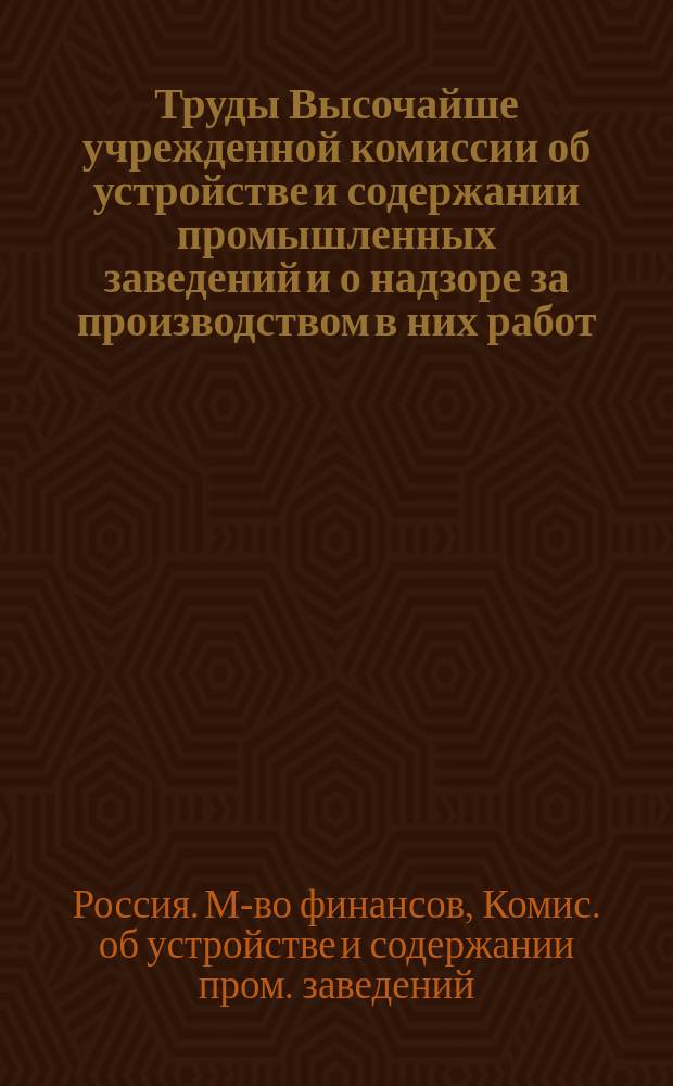 Труды Высочайше учрежденной комиссии об устройстве и содержании промышленных заведений и о надзоре за производством в них работ