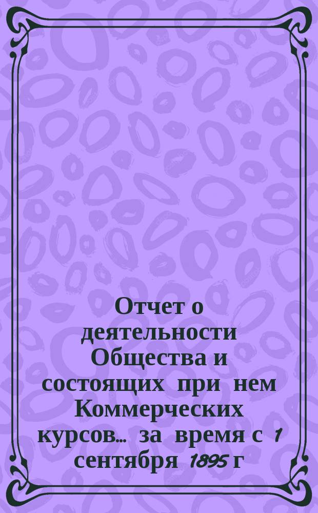 Отчет о деятельности Общества и состоящих при нем Коммерческих курсов ... за время с 1 сентября 1895 г. по 31 августа 1896 г.