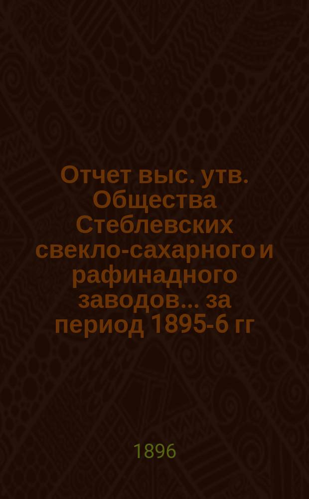 Отчет выс. утв. Общества Стеблевских свекло-сахарного и рафинадного заводов... за период 1895-6 гг.