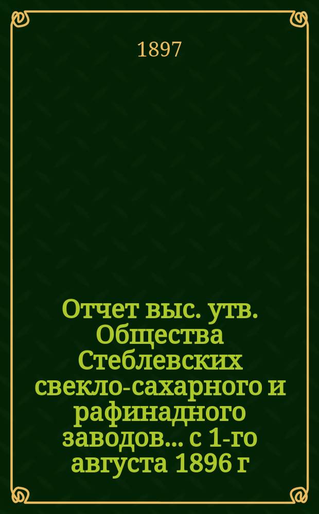 Отчет выс. утв. Общества Стеблевских свекло-сахарного и рафинадного заводов... с 1-го августа 1896 г. по 1-е апреля 1897 г.