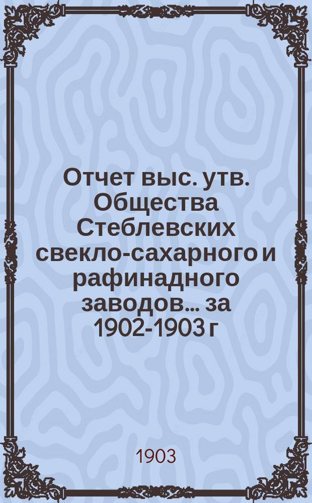 Отчет выс. утв. Общества Стеблевских свекло-сахарного и рафинадного заводов... за 1902-1903 г.