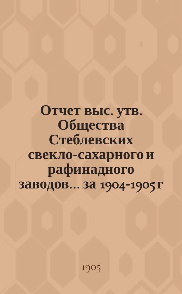 Отчет выс. утв. Общества Стеблевских свекло-сахарного и рафинадного заводов... за 1904-1905 г.