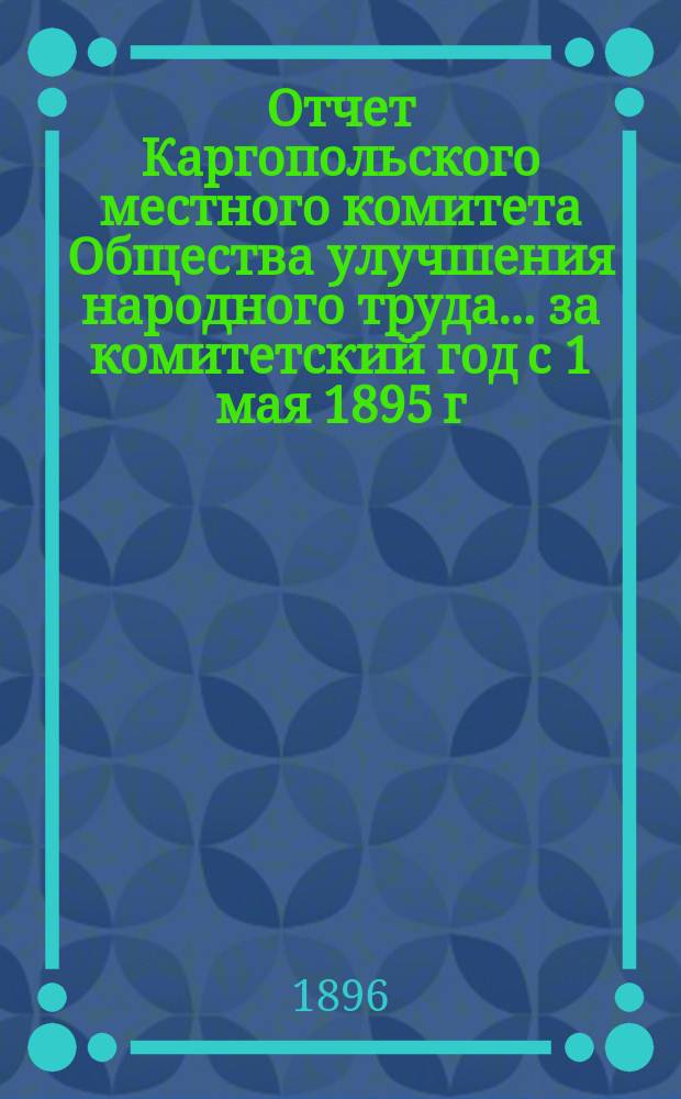 Отчет Каргопольского местного комитета Общества улучшения народного труда... ... за комитетский год с 1 мая 1895 г. по 1 мая 1896 г.