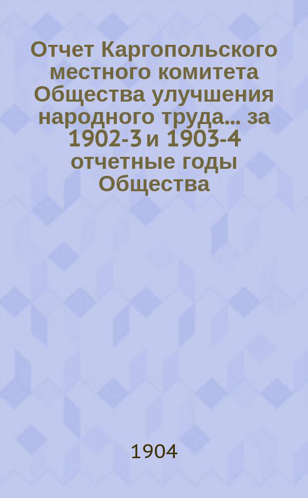 Отчет Каргопольского местного комитета Общества улучшения народного труда... ... за 1902-3 и 1903-4 отчетные годы Общества...
