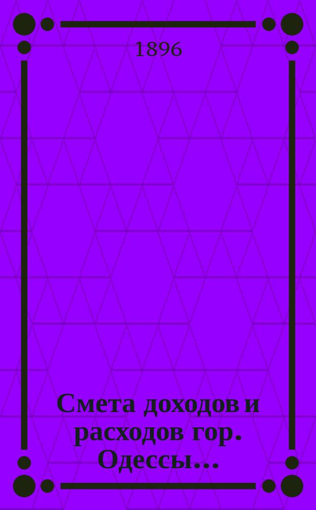 Смета доходов и расходов гор. Одессы.. : Сост. на основании форм и правил, утв. г. министром внутр. дел 9 июня 1897 г. на 1896 год