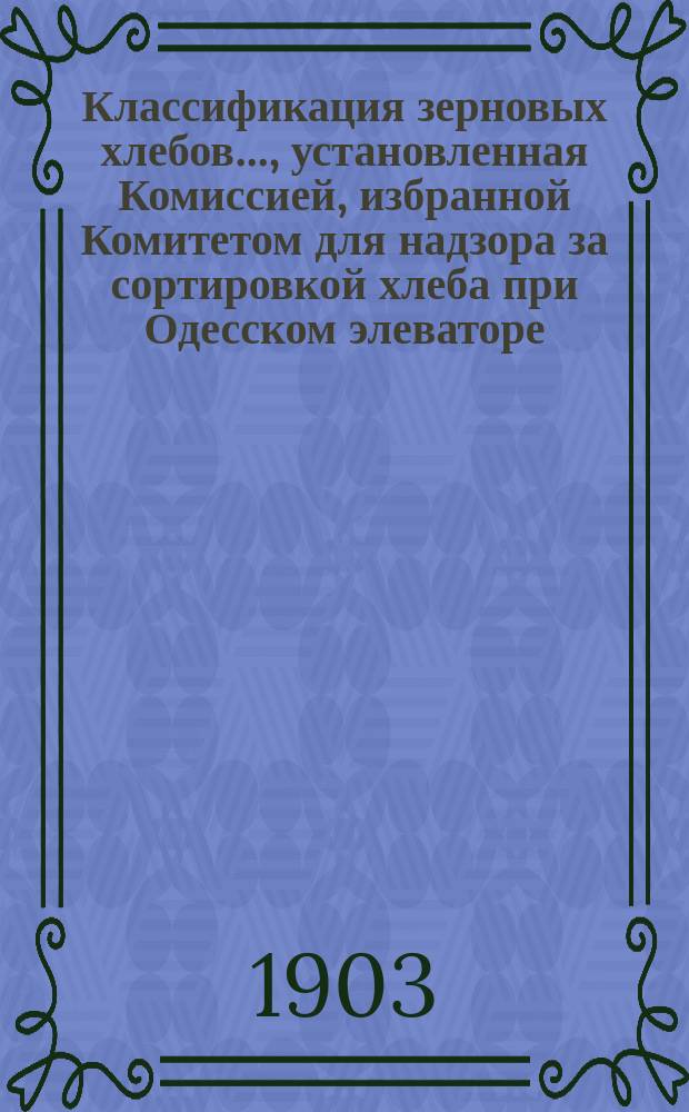 Классификация зерновых хлебов..., установленная Комиссией, избранной Комитетом для надзора за сортировкой хлеба при Одесском элеваторе... ... урожая 1902 г., ... утвержденная Комитетом в заседании 25 января 1903 г.