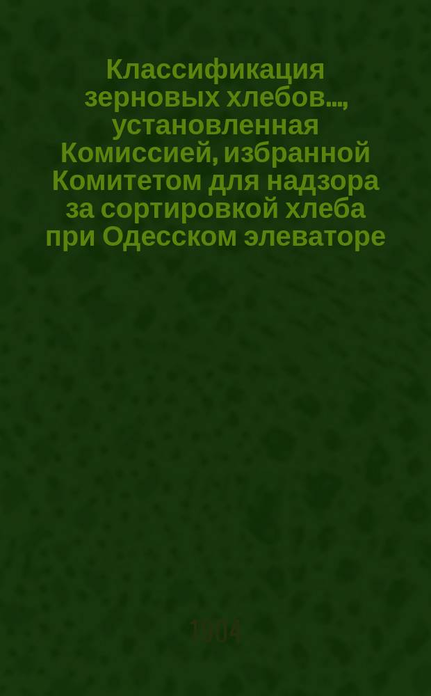 Классификация зерновых хлебов..., установленная Комиссией, избранной Комитетом для надзора за сортировкой хлеба при Одесском элеваторе... ... урожая 1903 г., ... утвержденная Комитетом в заседании 3 февраля 1904 г.
