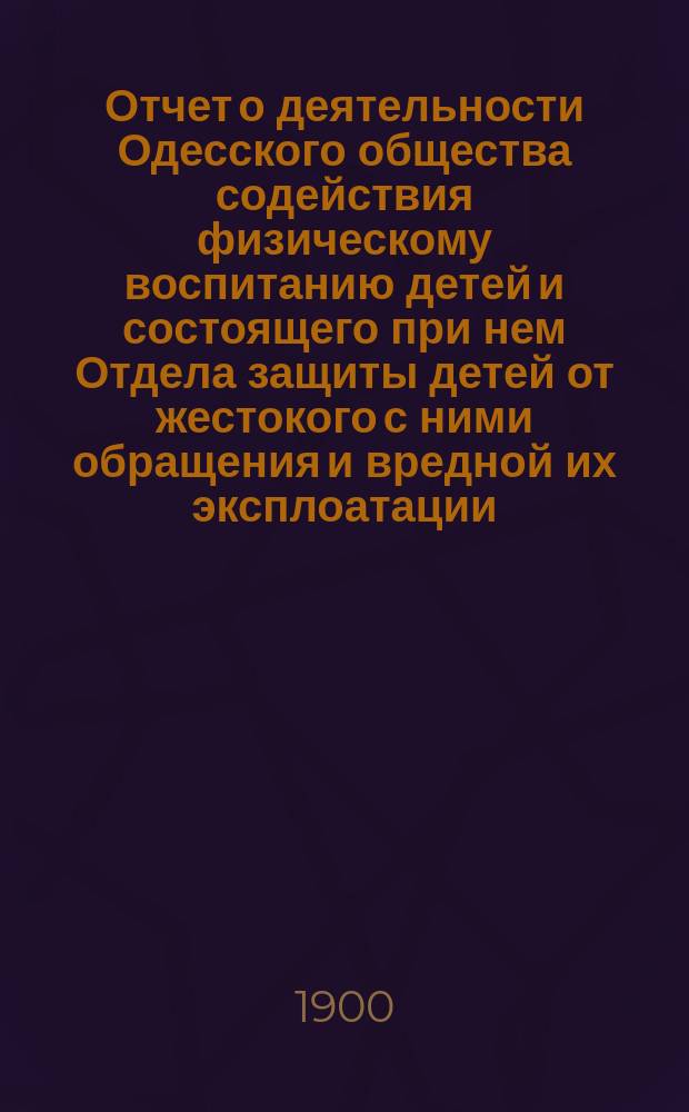Отчет о деятельности Одесского общества содействия физическому воспитанию детей и состоящего при нем Отдела защиты детей от жестокого с ними обращения и вредной их эксплоатации... за 1899 год