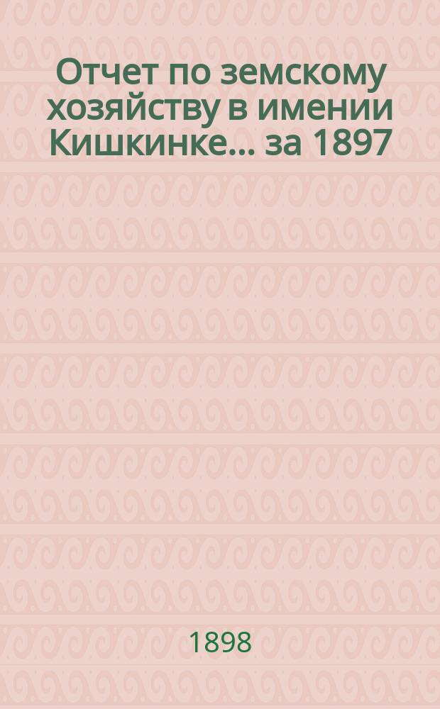 Отчет по земскому хозяйству в имении Кишкинке... ... за 1897/98 гг.