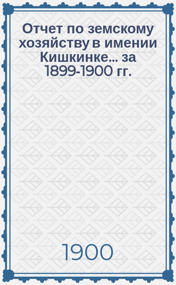 Отчет по земскому хозяйству в имении Кишкинке... ... за 1899-1900 гг.