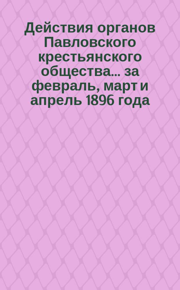 Действия органов Павловского крестьянского общества... за февраль, март и апрель 1896 года