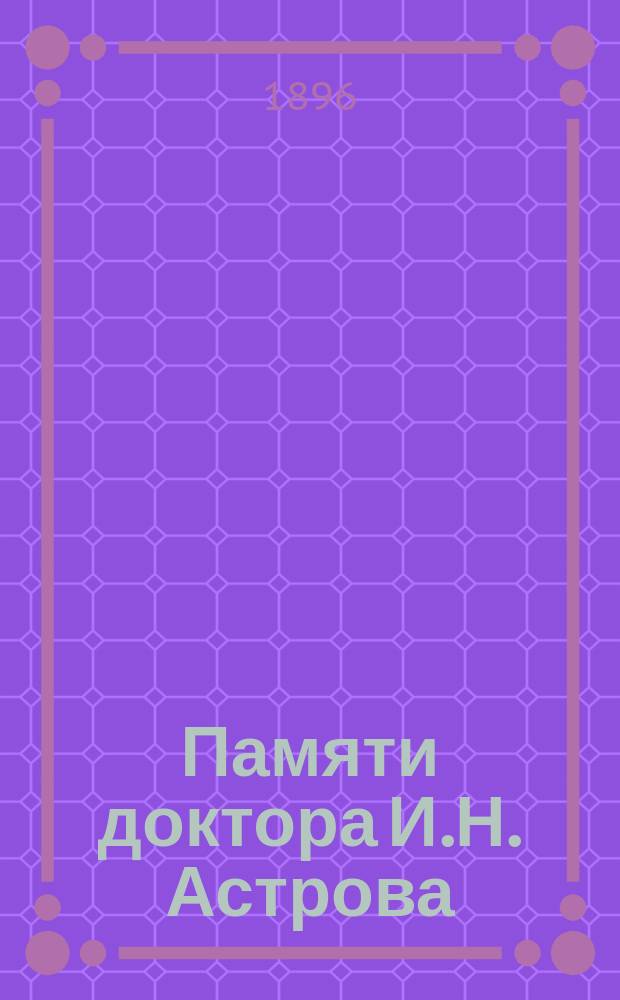 Памяти доктора И.Н. Астрова : († 7 окт. 1896 г.) : Некрологи и речи