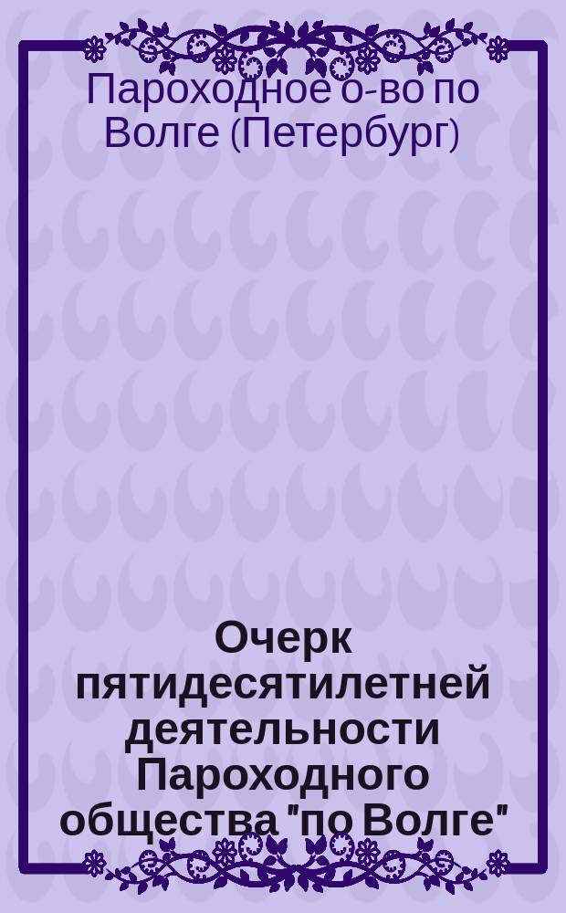 Очерк пятидесятилетней деятельности Пароходного общества "по Волге" : Выс. утв. в 1843 году : 1846 - 15/5 - 1896 гг