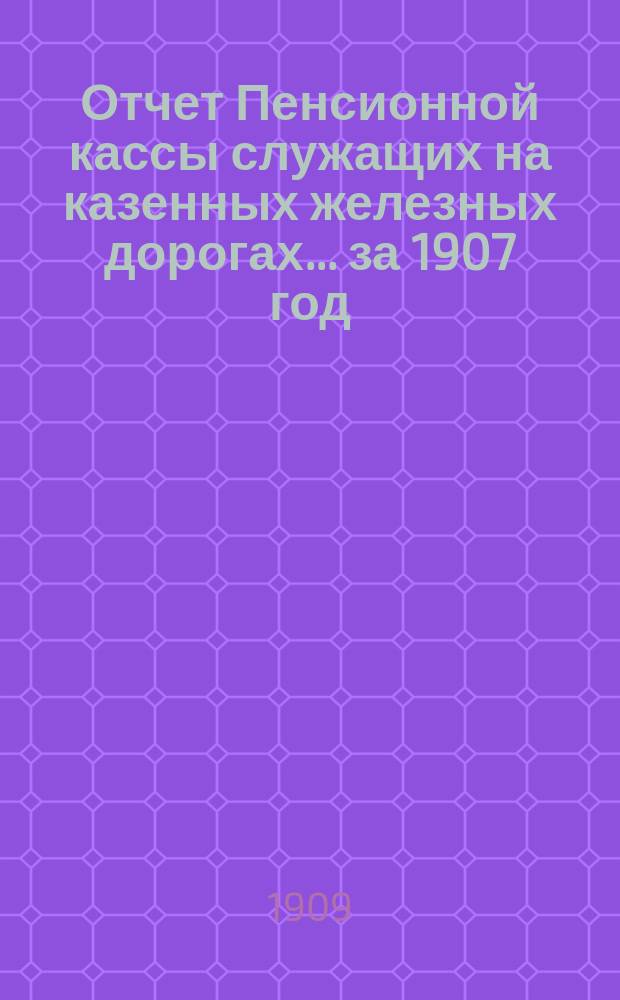 Отчет Пенсионной кассы служащих на казенных железных дорогах... ... за 1907 год