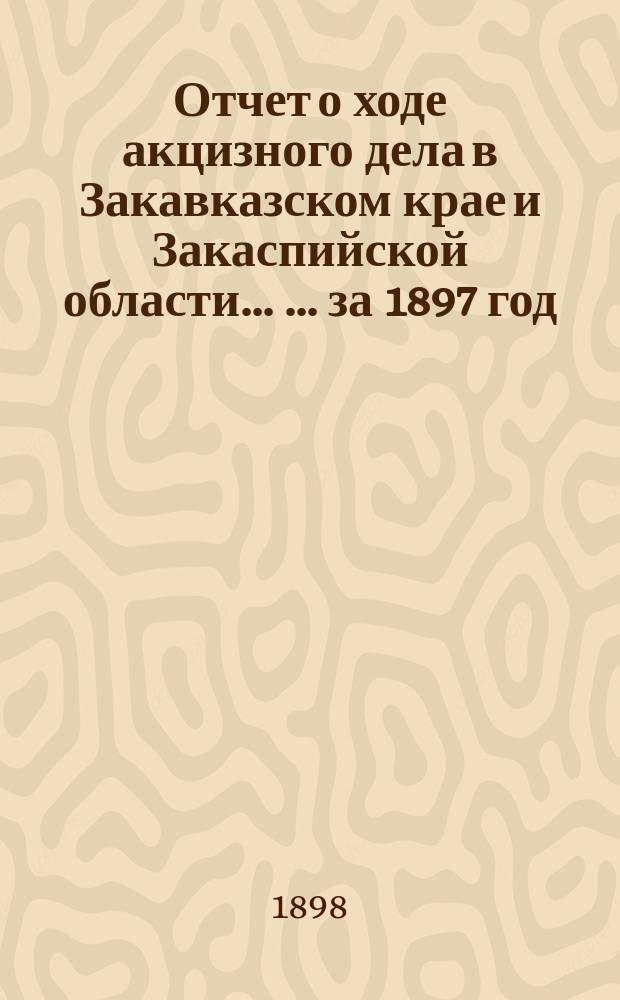 Отчет о ходе акцизного дела в Закавказском крае и Закаспийской области ... ... за 1897 год