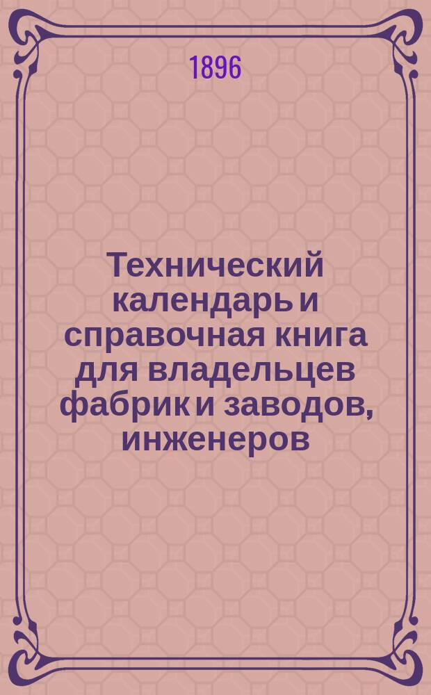 Технический календарь и справочная книга для владельцев фабрик и заводов, инженеров, техников, механиков и студентов ... ... на 1896 год