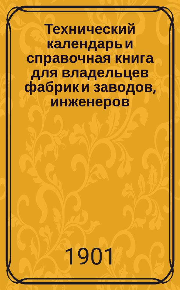 Технический календарь и справочная книга для владельцев фабрик и заводов, инженеров, техников, механиков и студентов ... ... на 1901 год