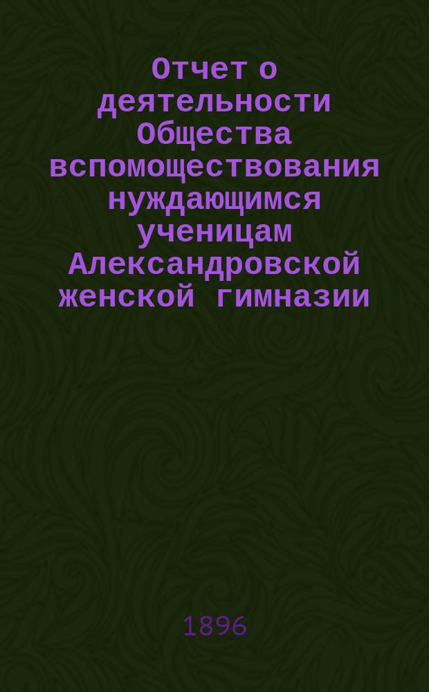 Отчет о деятельности Общества вспомоществования нуждающимся ученицам Александровской женской гимназии ... ... за 1-й год его существования