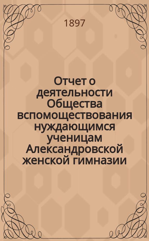 Отчет о деятельности Общества вспомоществования нуждающимся ученицам Александровской женской гимназии ... ... за 2-й год его существования