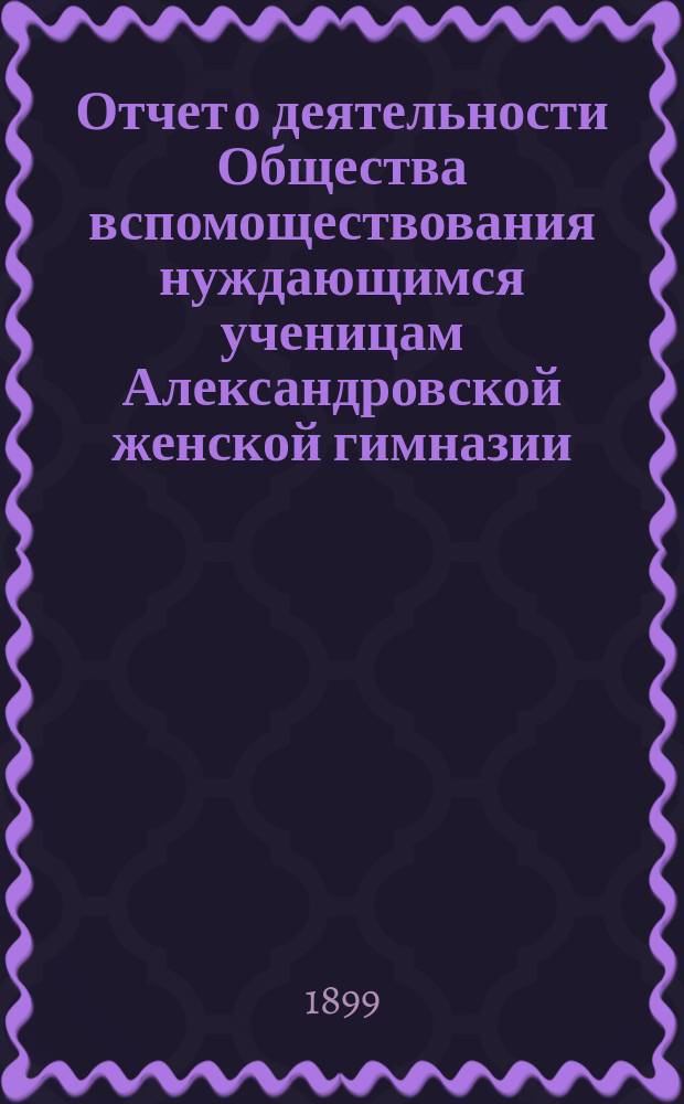Отчет о деятельности Общества вспомоществования нуждающимся ученицам Александровской женской гимназии ... ... за 4-й год его существования