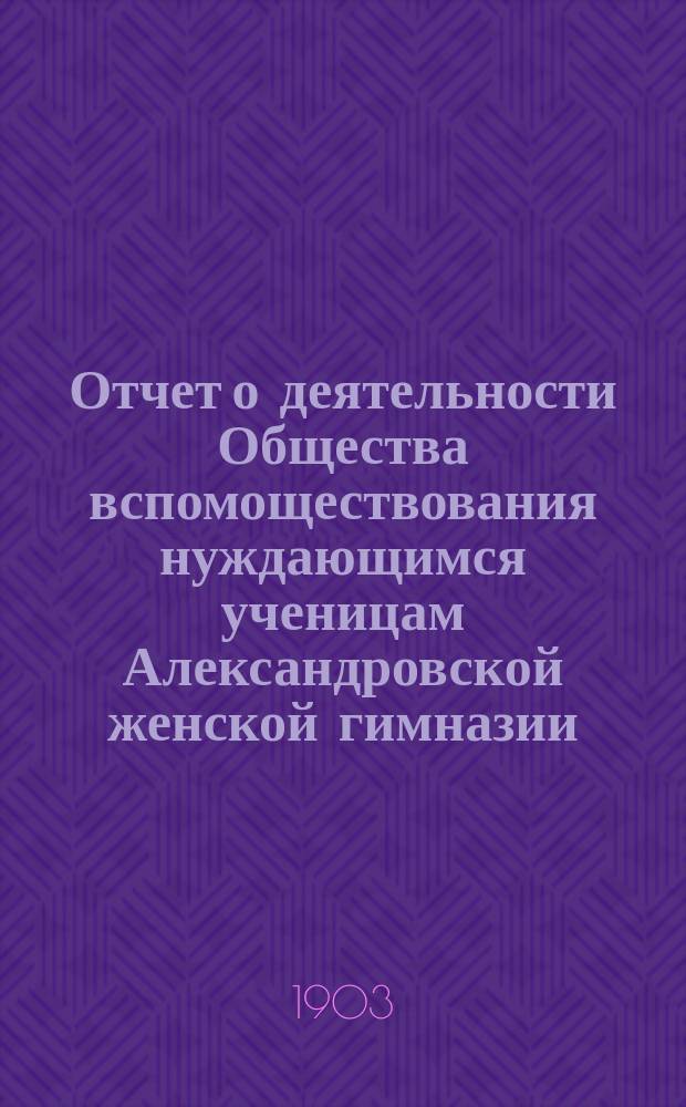 Отчет о деятельности Общества вспомоществования нуждающимся ученицам Александровской женской гимназии ... ... за 8-й год его существования