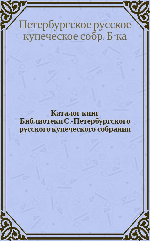 Каталог книг Библиотеки С.-Петербургского русского купеческого собрания