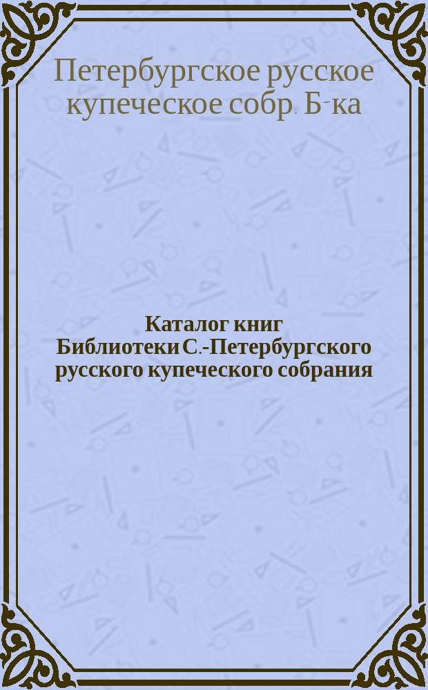 Каталог книг Библиотеки С.-Петербургского русского купеческого собрания