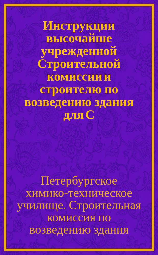 Инструкции высочайше учрежденной Строительной комиссии и строителю по возведению здания для С.-Петербургского низшего химико-технического училища и правила о предварительном и фактическом контроле по постройке