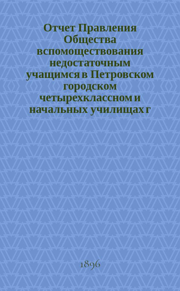 Отчет Правления Общества вспомоществования недостаточным учащимся в Петровском городском четырехклассном и начальных училищах г. Петровска...