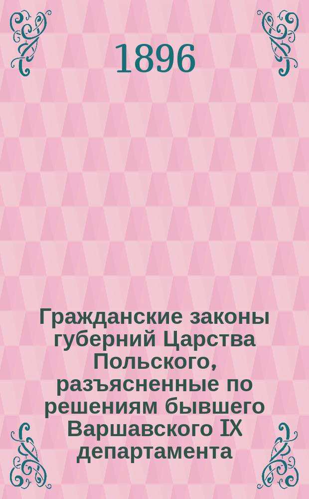 Гражданские законы губерний Царства Польского, разъясненные по решениям бывшего Варшавского IX департамента (1842-1875) и Гражданского кассационного департамента (1876-1895) Правительствующего сената, со всеми позднейшими изменениями и дополнениями : В 2 т. Т. 1 : Гражданское уложение 1825 г. ; Положение о союзе брачном ; Гражданский кодекс Наполеона ; Ипотечные уставы ; Торговый кодекс