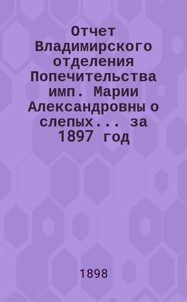 Отчет Владимирского отделения Попечительства имп. Марии Александровны о слепых... за 1897 год