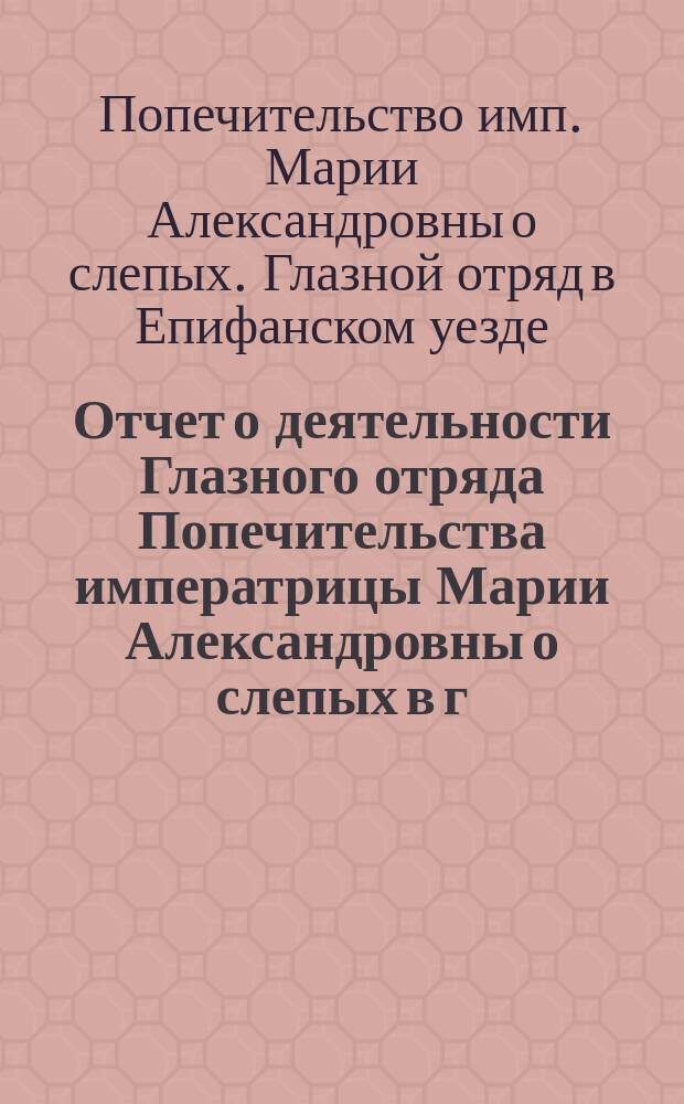 Отчет о деятельности Глазного отряда Попечительства императрицы Марии Александровны о слепых в г. Епифани, Тульской губ., с 27-го мая по 21-е июля 1896 года