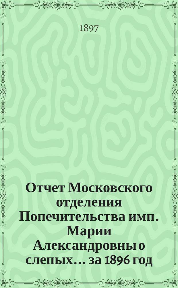 Отчет Московского отделения Попечительства имп. Марии Александровны о слепых... за 1896 год