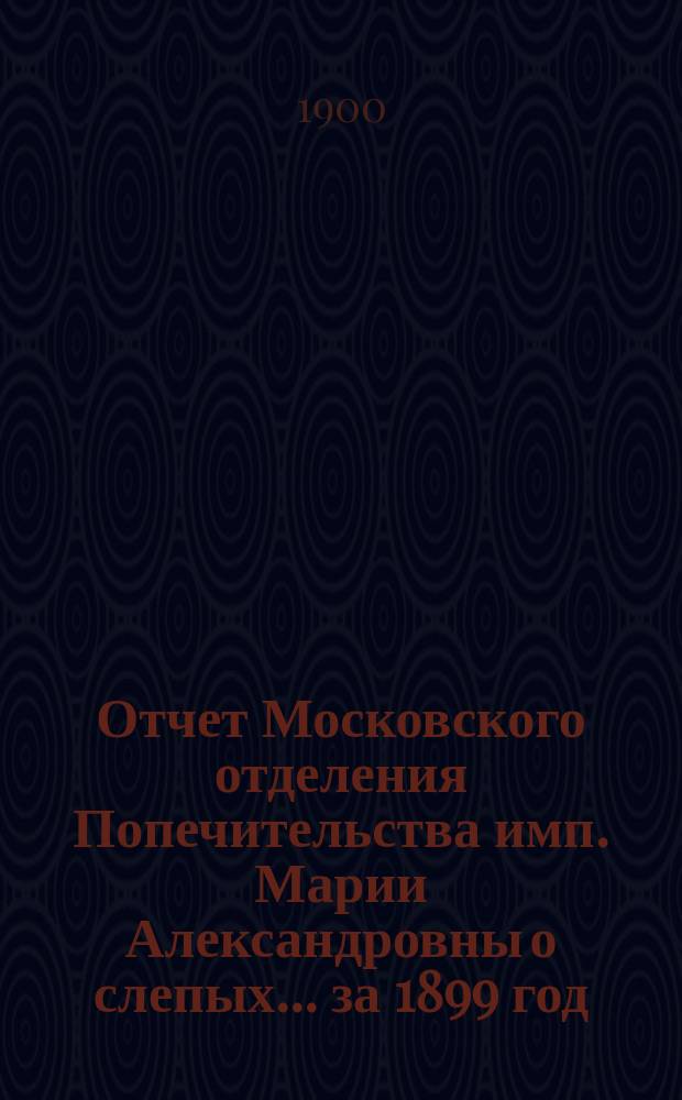 Отчет Московского отделения Попечительства имп. Марии Александровны о слепых... за 1899 год