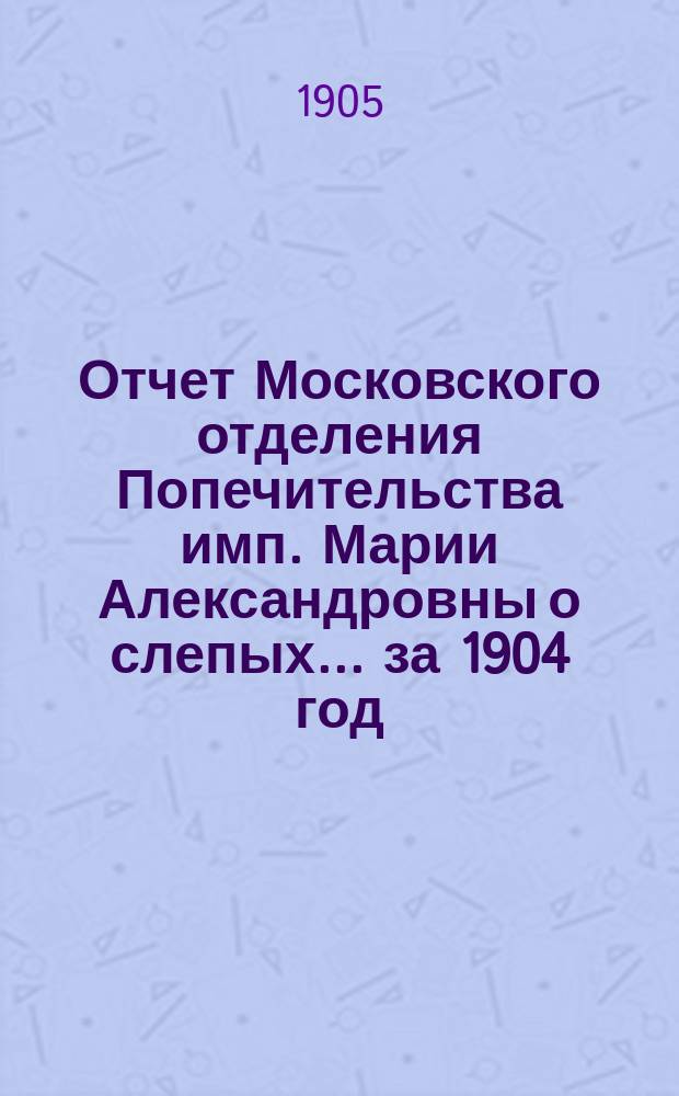 Отчет Московского отделения Попечительства имп. Марии Александровны о слепых... за 1904 год