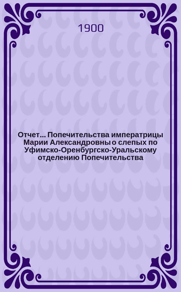 Отчет... Попечительства императрицы Марии Александровны о слепых по Уфимско-Оренбургско-Уральскому отделению Попечительства... ... за 1899 год