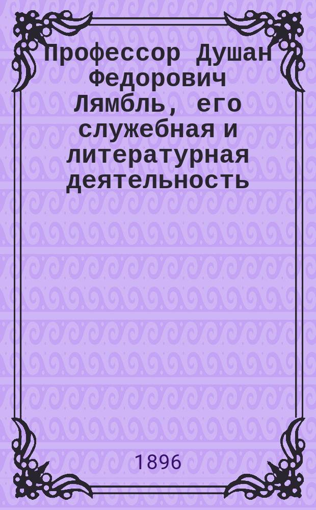 Профессор Душан Федорович Лямбль, его служебная и литературная деятельность : (Материалы к истории Харьк. ун-та)