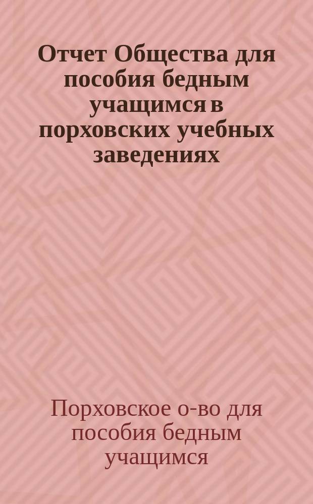 Отчет Общества для пособия бедным учащимся в порховских учебных заведениях: уездном училище, городском приходском, церковно-приходском и женской прогимназии...