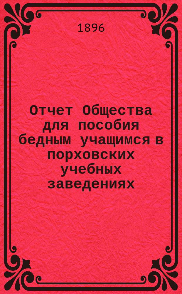 Отчет Общества для пособия бедным учащимся в порховских учебных заведениях: уездном училище, городском приходском, церковно-приходском и женской прогимназии... ... с 15 марта 1894 г. по 22 ноября 1895 года