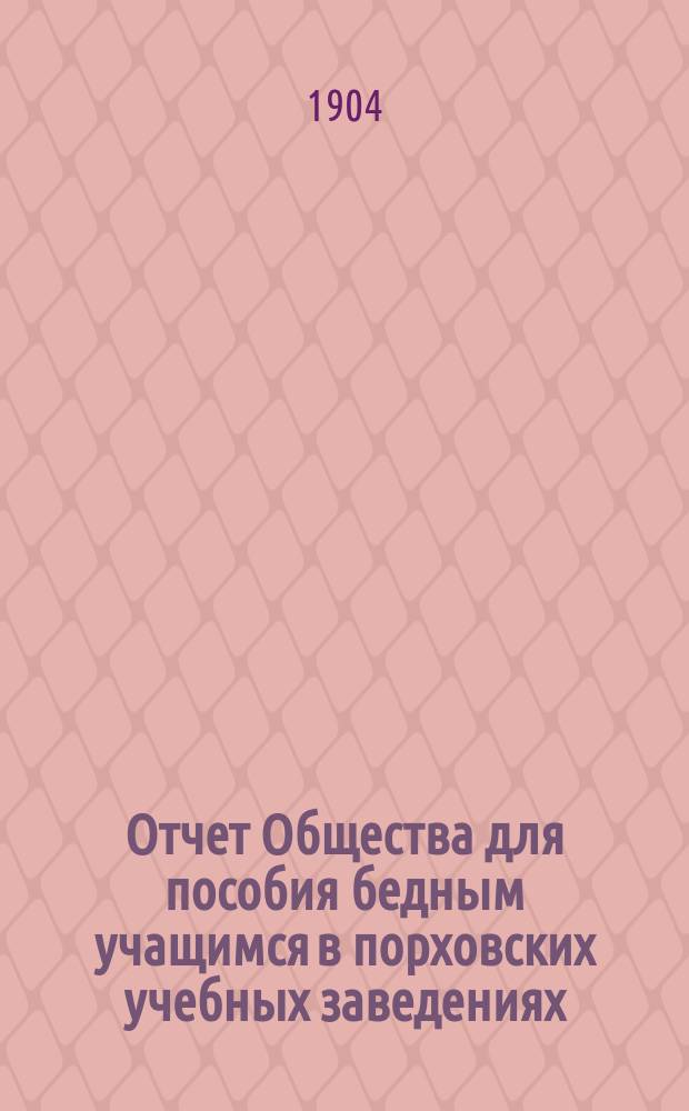 Отчет Общества для пособия бедным учащимся в порховских учебных заведениях: уездном училище, городском приходском, церковно-приходском и женской прогимназии... ... за 1903 год