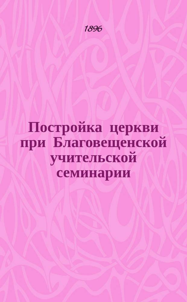 Постройка церкви при Благовещенской учительской семинарии