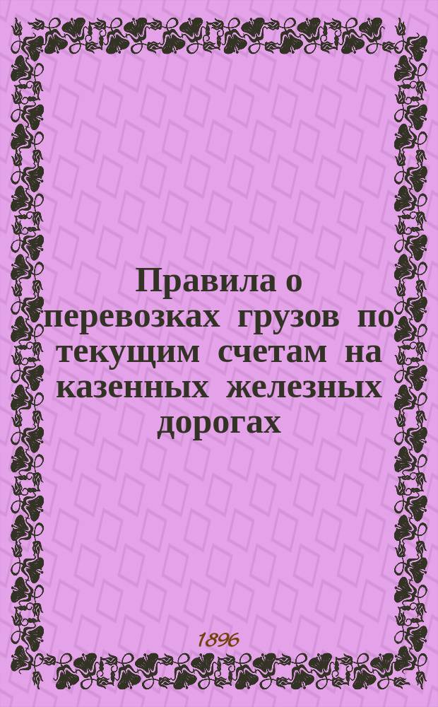 Правила о перевозках грузов по текущим счетам на казенных железных дорогах : Утв. 22-го августа 1886 г. за № 2227