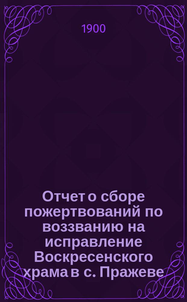 Отчет о сборе пожертвований по воззванию на исправление Воскресенского храма в с. Пражеве, Житомирского уезда, Волынской губернии... ...за 1899 год